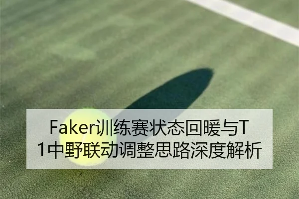 Faker训练赛状态回暖与T1中野联动调整思路深度解析